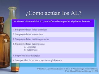 ¿Cómo actúan los AL?
Los efectos clínicos de los AL, son influenciados por los siguientes factores:
1. Sus propiedades físico-químicas
2. Sus propiedades vasoactivas
3. Sus propiedades cardiodepresoras
4. Sus propiedades neurotóxicas
a. Centrales
b. Periféricas
5. Su potencialidad alérgica
6. Su capacidad de producir metahemoglobinemia
Wikinski JA. Anestésicos Locales en Texto de Anestesiología Teórico-Práctica,
2° ed. Manual Moderno, 2004, pp 311-331
 
