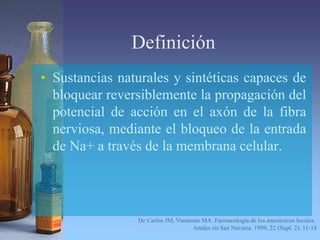 Definición
• Sustancias naturales y sintéticas capaces de
bloquear reversiblemente la propagación del
potencial de acción en el axón de la fibra
nerviosa, mediante el bloqueo de la entrada
de Na+ a través de la membrana celular.
De Carlos JM, Viamonte MA. Farmacología de los anestésicos locales.
Anales sis San Navarra. 1999, 22 (Supl. 2): 11-18
 