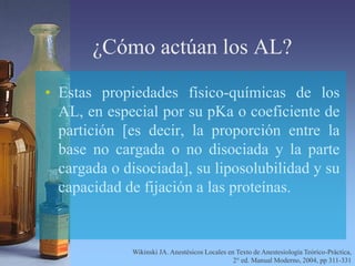 ¿Cómo actúan los AL?
• Estas propiedades físico-químicas de los
AL, en especial por su pKa o coeficiente de
partición [es decir, la proporción entre la
base no cargada o no disociada y la parte
cargada o disociada], su liposolubilidad y su
capacidad de fijación a las proteínas.
Wikinski JA. Anestésicos Locales en Texto de Anestesiología Teórico-Práctica,
2° ed. Manual Moderno, 2004, pp 311-331
 