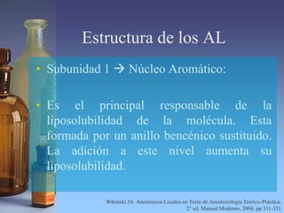 Estructura de los AL
• Subunidad 1  Núcleo Aromático:
• Es el principal responsable de la
liposolubilidad de la molécula. Esta
formada por un anillo bencénico sustituido.
La adición a este nivel aumenta su
liposolubilidad.
Wikinski JA. Anestésicos Locales en Texto de Anestesiología Teórico-Práctica,
2° ed. Manual Moderno, 2004, pp 311-331
 