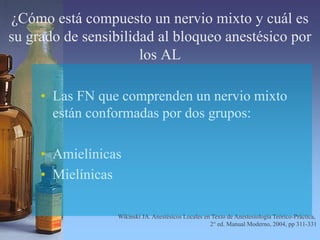 ¿Cómo está compuesto un nervio mixto y cuál es
su grado de sensibilidad al bloqueo anestésico por
los AL
• Las FN que comprenden un nervio mixto
están conformadas por dos grupos:
• Amielínicas
• Mielínicas
Wikinski JA. Anestésicos Locales en Texto de Anestesiología Teórico-Práctica,
2° ed. Manual Moderno, 2004, pp 311-331
 