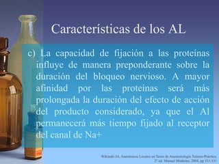 Características de los AL
c) La capacidad de fijación a las proteínas
influye de manera preponderante sobre la
duración del bloqueo nervioso. A mayor
afinidad por las proteínas será más
prolongada la duración del efecto de acción
del producto considerado, ya que el Al
permanecerá más tiempo fijado al receptor
del canal de Na+
Wikinski JA. Anestésicos Locales en Texto de Anestesiología Teórico-Práctica,
2° ed. Manual Moderno, 2004, pp 311-331
 