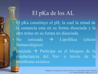 El pKa de los AL
• El pKa constituye el pH, la cual la mitad de
la sustancia esta en su forma disociada y la
otra mitas en su forma no disociada
• No ionizada  Lipofílica (efecto
farmacológico)
• Ionizada  Participa en el bloqueo de la
conductancia del Na+ a través de la
membrana axónica.
Wikinski JA. Anestésicos Locales en Texto de Anestesiología Teórico-Práctica,
2° ed. Manual Moderno, 2004, pp 311-331
 