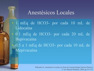 Anestésicos Locales
• 1 mEq de HCO3- por cada 10 mL de
Lidocaína
• 0.1 mEq de HCO3- por cada 20 mL de
Bupivacaína
• 0.5 a 1 mEq de HCO3- por cada 10 mL de
Mepivacaína
Wikinski JA. Anestésicos Locales en Texto de Anestesiología Teórico-Práctica,
2° ed. Manual Moderno, 2004, pp 311-331
 