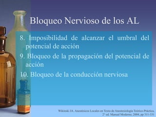 Bloqueo Nervioso de los AL
8. Imposibilidad de alcanzar el umbral del
potencial de acción
9. Bloqueo de la propagación del potencial de
acción
10. Bloqueo de la conducción nerviosa
Wikinski JA. Anestésicos Locales en Texto de Anestesiología Teórico-Práctica,
2° ed. Manual Moderno, 2004, pp 311-331
 