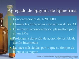 Agregado de 5mg/mL de Epinefrina
• Concentraciones de 1/200,000
• Elimina las diferencias vasoactivas de los AL
• Disminuye la concentración plasmática pico
en un 25%
• Prolonga la duración de acción de los AL de
acción intermedia
• La hace más ácidas por lo que su tiempo de
latencia es mayor
Wikinski JA. Anestésicos Locales en Texto de Anestesiología Teórico-Práctica,
2° ed. Manual Moderno, 2004, pp 311-331
 
