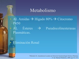 Metabolismo
• AL Amidas  Hígado 80%  Citocromo
P450
• AL Ésteres  Pseudocolinesterasas
Plasmáticas.
• Eliminación Renal
Wikinski JA. Anestésicos Locales en Texto de Anestesiología Teórico-Práctica,
2° ed. Manual Moderno, 2004, pp 311-331
 