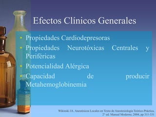 Efectos Clínicos Generales
• Propiedades Cardiodepresoras
• Propiedades Neurotóxicas Centrales y
Periféricas
• Potencialidad Alérgica
• Capacidad de producir
Metahemoglobinemia
Wikinski JA. Anestésicos Locales en Texto de Anestesiología Teórico-Práctica,
2° ed. Manual Moderno, 2004, pp 311-331
 
