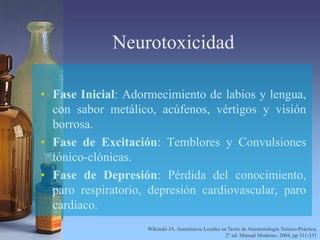 Neurotoxicidad
• Fase Inicial: Adormecimiento de labios y lengua,
con sabor metálico, acúfenos, vértigos y visión
borrosa.
• Fase de Excitación: Temblores y Convulsiones
tónico-clónicas.
• Fase de Depresión: Pérdida del conocimiento,
paro respiratorio, depresión cardiovascular, paro
cardiaco.
Wikinski JA. Anestésicos Locales en Texto de Anestesiología Teórico-Práctica,
2° ed. Manual Moderno, 2004, pp 311-331
 