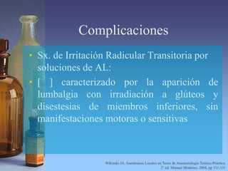 Complicaciones
• Sx. de Irritación Radicular Transitoria por
soluciones de AL:
• [ ] caracterizado por la aparición de
lumbalgia con irradiación a glúteos y
disestesias de miembros inferiores, sin
manifestaciones motoras o sensitivas
Wikinski JA. Anestésicos Locales en Texto de Anestesiología Teórico-Práctica,
2° ed. Manual Moderno, 2004, pp 311-331
 