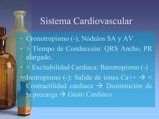 Sistema Cardiovascular
• Cronotropismo (-), Nódulos SA y AV
• > Tiempo de Conducción: QRS Ancho, PR
alargado.
• < Excitabilidad Cardiaca: Barotropismo (-)
• Inotropismo (-): Salida de iones Ca++  <
Contractilidad cardiaca  Disminución de
la precarga  Gasto Cardiaco
 