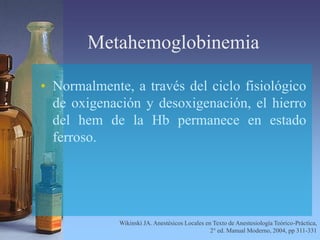 Metahemoglobinemia
• Normalmente, a través del ciclo fisiológico
de oxigenación y desoxigenación, el hierro
del hem de la Hb permanece en estado
ferroso.
Wikinski JA. Anestésicos Locales en Texto de Anestesiología Teórico-Práctica,
2° ed. Manual Moderno, 2004, pp 311-331
 