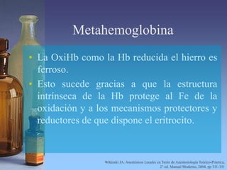 Metahemoglobina
• La OxiHb como la Hb reducida el hierro es
ferroso.
• Esto sucede gracias a que la estructura
intrínseca de la Hb protege al Fe de la
oxidación y a los mecanismos protectores y
reductores de que dispone el eritrocito.
Wikinski JA. Anestésicos Locales en Texto de Anestesiología Teórico-Práctica,
2° ed. Manual Moderno, 2004, pp 311-331
 