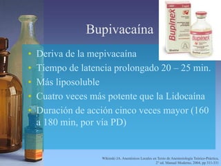 Bupivacaína
• Deriva de la mepivacaína
• Tiempo de latencia prolongado 20 – 25 min.
• Más liposoluble
• Cuatro veces más potente que la Lidocaína
• Duración de acción cinco veces mayor (160
a 180 min, por vía PD)
Wikinski JA. Anestésicos Locales en Texto de Anestesiología Teórico-Práctica,
2° ed. Manual Moderno, 2004, pp 311-331
 