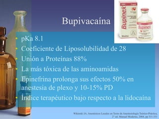 Bupivacaína
• pKa 8.1
• Coeficiente de Liposolubilidad de 28
• Unión a Proteínas 88%
• La más tóxica de las aminoamidas
• Epinefrina prolonga sus efectos 50% en
anestesia de plexo y 10-15% PD
• Índice terapéutico bajo respecto a la lidocaína
Wikinski JA. Anestésicos Locales en Texto de Anestesiología Teórico-Práctica,
2° ed. Manual Moderno, 2004, pp 311-331
 