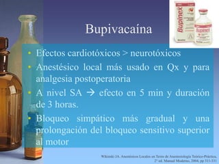 Bupivacaína
• Efectos cardiotóxicos > neurotóxicos
• Anestésico local más usado en Qx y para
analgesia postoperatoria
• A nivel SA  efecto en 5 min y duración
de 3 horas.
• Bloqueo simpático más gradual y una
prolongación del bloqueo sensitivo superior
al motor
Wikinski JA. Anestésicos Locales en Texto de Anestesiología Teórico-Práctica,
2° ed. Manual Moderno, 2004, pp 311-331
 