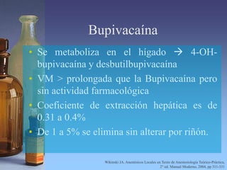 Bupivacaína
• Se metaboliza en el hígado  4-OH-
bupivacaína y desbutilbupivacaína
• VM > prolongada que la Bupivacaína pero
sin actividad farmacológica
• Coeficiente de extracción hepática es de
0.31 a 0.4%
• De 1 a 5% se elimina sin alterar por riñón.
Wikinski JA. Anestésicos Locales en Texto de Anestesiología Teórico-Práctica,
2° ed. Manual Moderno, 2004, pp 311-331
 