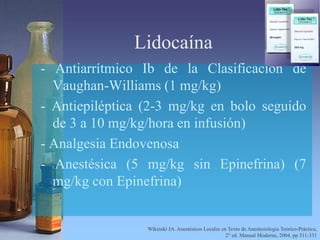 Lidocaína
- Antiarrítmico Ib de la Clasificación de
Vaughan-Williams (1 mg/kg)
- Antiepiléptica (2-3 mg/kg en bolo seguido
de 3 a 10 mg/kg/hora en infusión)
- Analgesia Endovenosa
- Anestésica (5 mg/kg sin Epinefrina) (7
mg/kg con Epinefrina)
Wikinski JA. Anestésicos Locales en Texto de Anestesiología Teórico-Práctica,
2° ed. Manual Moderno, 2004, pp 311-331
 