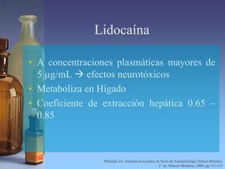 Lidocaína
• A concentraciones plasmáticas mayores de
5 mg/mL  efectos neurotóxicos
• Metaboliza en Hígado
• Coeficiente de extracción hepática 0.65 –
0.85
Wikinski JA. Anestésicos Locales en Texto de Anestesiología Teórico-Práctica,
2° ed. Manual Moderno, 2004, pp 311-331
 