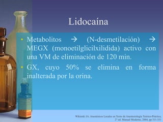 Lidocaína
• Metabolitos  (N-desmetilación) 
MEGX (monoetilglicilxilidida) activo con
una VM de eliminación de 120 min.
• GX, cuyo 50% se elimina en forma
inalterada por la orina.
Wikinski JA. Anestésicos Locales en Texto de Anestesiología Teórico-Práctica,
2° ed. Manual Moderno, 2004, pp 311-331
 