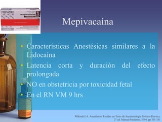 Mepivacaína
• Características Anestésicas similares a la
Lidocaína
• Latencia corta y duración del efecto
prolongada
• NO en obstetricia por toxicidad fetal
• En el RN VM 9 hrs
Wikinski JA. Anestésicos Locales en Texto de Anestesiología Teórico-Práctica,
2° ed. Manual Moderno, 2004, pp 311-331
 