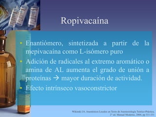Ropivacaína
• Enantiómero, sintetizada a partir de la
mepivacaína como L-isómero puro
• Adición de radicales al extremo aromático o
amina de AL aumenta el grado de unión a
proteínas  mayor duración de actividad.
• Efecto intrínseco vasoconstrictor
Wikinski JA. Anestésicos Locales en Texto de Anestesiología Teórico-Práctica,
2° ed. Manual Moderno, 2004, pp 311-331
 
