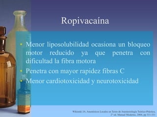 Ropivacaína
• Menor liposolubilidad ocasiona un bloqueo
motor reducido ya que penetra con
dificultad la fibra motora
• Penetra con mayor rapidez fibras C
• Menor cardiotoxicidad y neurotoxicidad
Wikinski JA. Anestésicos Locales en Texto de Anestesiología Teórico-Práctica,
2° ed. Manual Moderno, 2004, pp 311-331
 