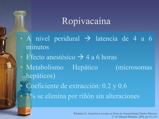Ropivacaína
• A nivel peridural  latencia de 4 a 6
minutos
• Efecto anestésico  4 a 6 horas
• Metabolismo Hepático (microsomas
hepáticos)
• Coeficiente de extracción: 0.2 y 0.6
• 1% se elimina por riñón sin alteraciones
Wikinski JA. Anestésicos Locales en Texto de Anestesiología Teórico-Práctica,
2° ed. Manual Moderno, 2004, pp 311-331
 