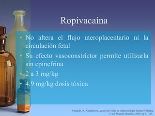 Ropivacaína
• No altera el flujo uteroplacentario ni la
circulación fetal
• Su efecto vasoconstrictor permite utilizarla
sin epinefrina
• 2 a 3 mg/kg
• 4.9 mg/kg dosis tóxica
Wikinski JA. Anestésicos Locales en Texto de Anestesiología Teórico-Práctica,
2° ed. Manual Moderno, 2004, pp 311-331
 