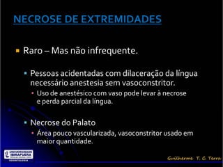    Raro – Mas não infrequente.

     Pessoas acidentadas com dilaceração da língua
      necessário anestesia sem vasoconstritor.
      ▪ Uso de anestésico com vaso pode levar à necrose
        e perda parcial da língua.

     Necrose do Palato
      ▪ Área pouco vascularizada, vasoconstritor usado em
        maior quantidade.
 