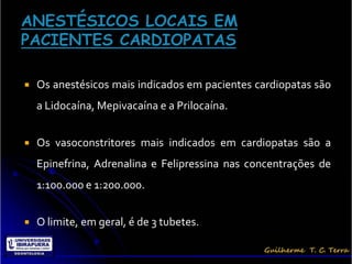    Os anestésicos mais indicados em pacientes cardiopatas são
    a Lidocaína, Mepivacaína e a Prilocaína.


   Os vasoconstritores mais indicados em cardiopatas são a
    Epinefrina, Adrenalina e Felipressina nas concentrações de
    1:100.000 e 1:200.000.


   O limite, em geral, é de 3 tubetes.
 