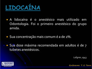   A lidocaína é o anestésico mais utilizado em
    Odontologia. Foi o primeiro anestésico do grupo
    amida.

   Sua concentração mais comum é a de 2%.

   Sua dose máxima recomendada em adultos é de 7
    tubetes anestésicos.

                                             Lofgren, 1943
 