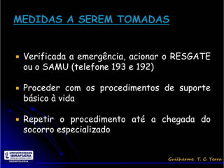    Verificada a emergência, acionar o RESGATE
    ou o SAMU (telefone 193 e 192)

   Proceder com os procedimentos de suporte
    básico à vida

   Repetir o procedimento até a chegada do
    socorro especializado
 