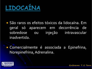    São raros os efeitos tóxicos da lidocaína. Em
    geral só aparecem em decorrência de
    sobredose     ou      injeção    intravascular
    inadvertida.

   Comercialmente é associada a Epinefrina,
    Norepinefrina, Adrenalina.
 