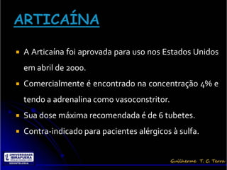    A Articaína foi aprovada para uso nos Estados Unidos
    em abril de 2000.
   Comercialmente é encontrado na concentração 4% e
    tendo a adrenalina como vasoconstritor.
   Sua dose máxima recomendada é de 6 tubetes.
   Contra-indicado para pacientes alérgicos à sulfa.
 