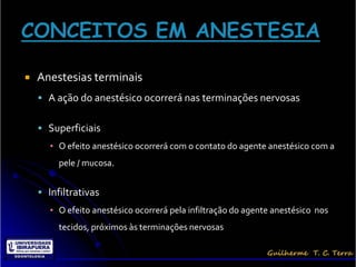    Anestesias terminais
     A ação do anestésico ocorrerá nas terminações nervosas


     Superficiais
      ▪ O efeito anestésico ocorrerá com o contato do agente anestésico com a
         pele / mucosa.


     Infiltrativas
      ▪ O efeito anestésico ocorrerá pela infiltração do agente anestésico nos
         tecidos, próximos às terminações nervosas
 