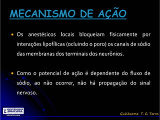    Os anestésicos locais bloqueiam fisicamente por
    interações lipofílicas (ocluindo o poro) os canais de sódio
    das membranas dos terminais dos neurônios.


   Como o potencial de ação é dependente do fluxo de
    sódio, ao não ocorrer, não há propagação do sinal
    nervoso.


                                                           Terra, G.
 