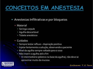  Anestesias Infiltrativas e por bloqueios
  ▪ Material
    ▪ Seringa carpule
    ▪ Agulha descartável
    ▪ Tubete anestésico

  ▪ Cuidados
    ▪   Sempre testar refluxo – Aspiração positiva
    ▪   Injetar lentamente a solução, observando o paciente
    ▪   Bisel da agulha sempre voltado para o osso
    ▪   Não inserir a agulha até o fim
         O intermediário (plástico na base da agulha), não deve se
          aproximar muito da mucosa
 
