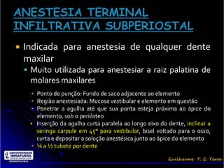    Indicada para anestesia de qualquer dente
    maxilar
     Muito utilizada para anestesiar a raiz palatina de
     molares maxilares
      ▪ Ponto de punção: Fundo de saco adjacente ao elemento
      ▪ Região anestesiada: Mucosa vestibular e elemento em questão
      ▪ Penetrar a agulha até que sua ponta esteja próxima ao ápice do
        elemento, sob o periósteo
      Inserção da agulha curta paralela ao longo eixo do dente, inclinar a
        seringa carpule em 45° para vestibular, bisel voltado para o osso,
        curta e depositar a solução anestésica junto ao ápice do elemento
      ▪ ¼ a ½ tubete por dente
 