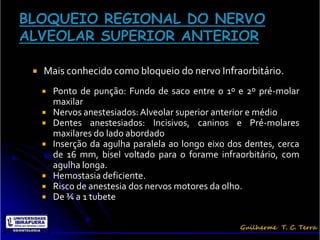    Mais conhecido como bloqueio do nervo Infraorbitário.
       Ponto de punção: Fundo de saco entre o 1º e 2º pré-molar
        maxilar
       Nervos anestesiados: Alveolar superior anterior e médio
       Dentes anestesiados: Incisivos, caninos e Pré-molares
        maxilares do lado abordado
       Inserção da agulha paralela ao longo eixo dos dentes, cerca
        de 16 mm, bisel voltado para o forame infraorbitário, com
        agulha longa.
       Hemostasia deficiente.
       Risco de anestesia dos nervos motores da olho.
       De ¾ a 1 tubete
 
