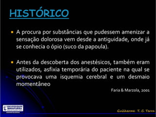    A procura por substâncias que pudessem amenizar a
    sensação dolorosa vem desde a antiguidade, onde já
    se conhecia o ópio (suco da papoula).

   Antes da descoberta dos anestésicos, também eram
    utilizados, asfixia temporária do paciente na qual se
    provocava uma isquemia cerebral e um desmaio
    momentâneo
                                         Faria & Marzola, 2001
 
