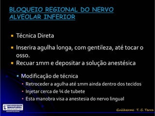    Técnica Direta
 Inserira agulha longa, com gentileza, até tocar o
  osso.
 Recuar 1mm e depositar a solução anestésica

     Modificação de técnica
      ▪ Retroceder a agulha até 1mm ainda dentro dos tecidos
      ▪ Injetar cerca de ¼ de tubete
      ▪ Esta manobra visa a anestesia do nervo lingual
 