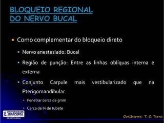    Como complementar do bloqueio direto
     Nervo anestesiado: Bucal

     Região de punção: Entre as linhas oblíquas interna e
      externa
     Conjunto      Carpule     mais   vestibularizado   que   na
      Pterigomandibular
      ▪ Penetrar cerca de 5mm
      ▪ Cerca de ¼ de tubete
 