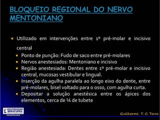    Utilizado em intervenções entre 1º pré-molar e incisivo
    central
     Ponto de punção: Fudo de saco entre pré-molares
     Nervos anestesiados: Mentoniano e incisivo
     Região anestesiada: Dentes entre 1º pré-molar e incisivo
      central, mucosas vestibular e lingual.
     Inserção da agulha paralela ao longo eixo do dente, entre
      pré-molares, bisel voltado para o osso, com agulha curta.
     Depositar a solução anestésica entre os ápices dos
      elementos, cerca de ¼ de tubete
 