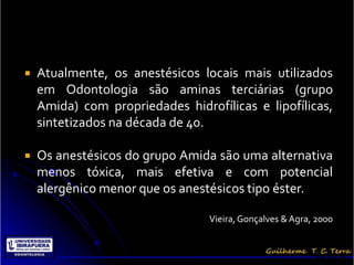    Atualmente, os anestésicos locais mais utilizados
    em Odontologia são aminas terciárias (grupo
    Amida) com propriedades hidrofílicas e lipofílicas,
    sintetizados na década de 40.

   Os anestésicos do grupo Amida são uma alternativa
    menos tóxica, mais efetiva e com potencial
    alergênico menor que os anestésicos tipo éster.

                                 Vieira, Gonçalves & Agra, 2000


                                                          Terra, G.
 