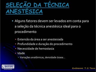  Alguns fatores devem ser levados em conta para
 a seleção da técnica anestésica ideal para o
 procedimento

  ▪   Extensão da área a ser anestesiada
  ▪   Profundidade e duração do procedimento
  ▪   Necessidade de hemostasia
  ▪   Idade
      ▪ Variações anatômicas, densidade óssea...
 