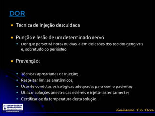    Técnica de injeção descuidada

   Punção e lesão de um determinado nervo
     Dor que persistirá horas ou dias, além de lesões dos tecidos gengivais
      e, sobretudo do periósteo

   Prevenção:

     Técnicas apropriadas de injeção;
     Respeitar limites anatômicos;
     Usar de condutas psicológicas adequadas para com o paciente;
     Utilizar soluções anestésicas estéreis e injetá-las lentamente;
     Certificar-se da temperatura desta solução.
 