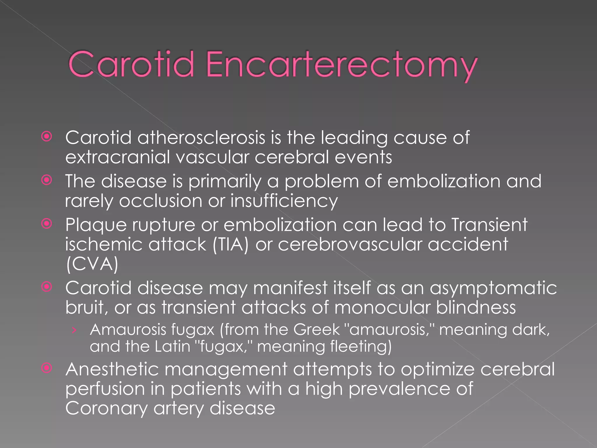 Carotid atherosclerosis is the leading cause of extracranial vascular cerebral events The disease is primarily a problem of embolization and rarely occlusion or insufficiency Plaque rupture or embolization can lead to Transient ischemic attack (TIA) or cerebrovascular accident (CVA) Carotid disease may manifest itself as an asymptomatic bruit, or as transient attacks of monocular blindness Amaurosis fugax (from the Greek "amaurosis," meaning dark, and the Latin "fugax," meaning fleeting) Anesthetic management attempts to optimize cerebral perfusion in patients with a high prevalence of Coronary artery disease 