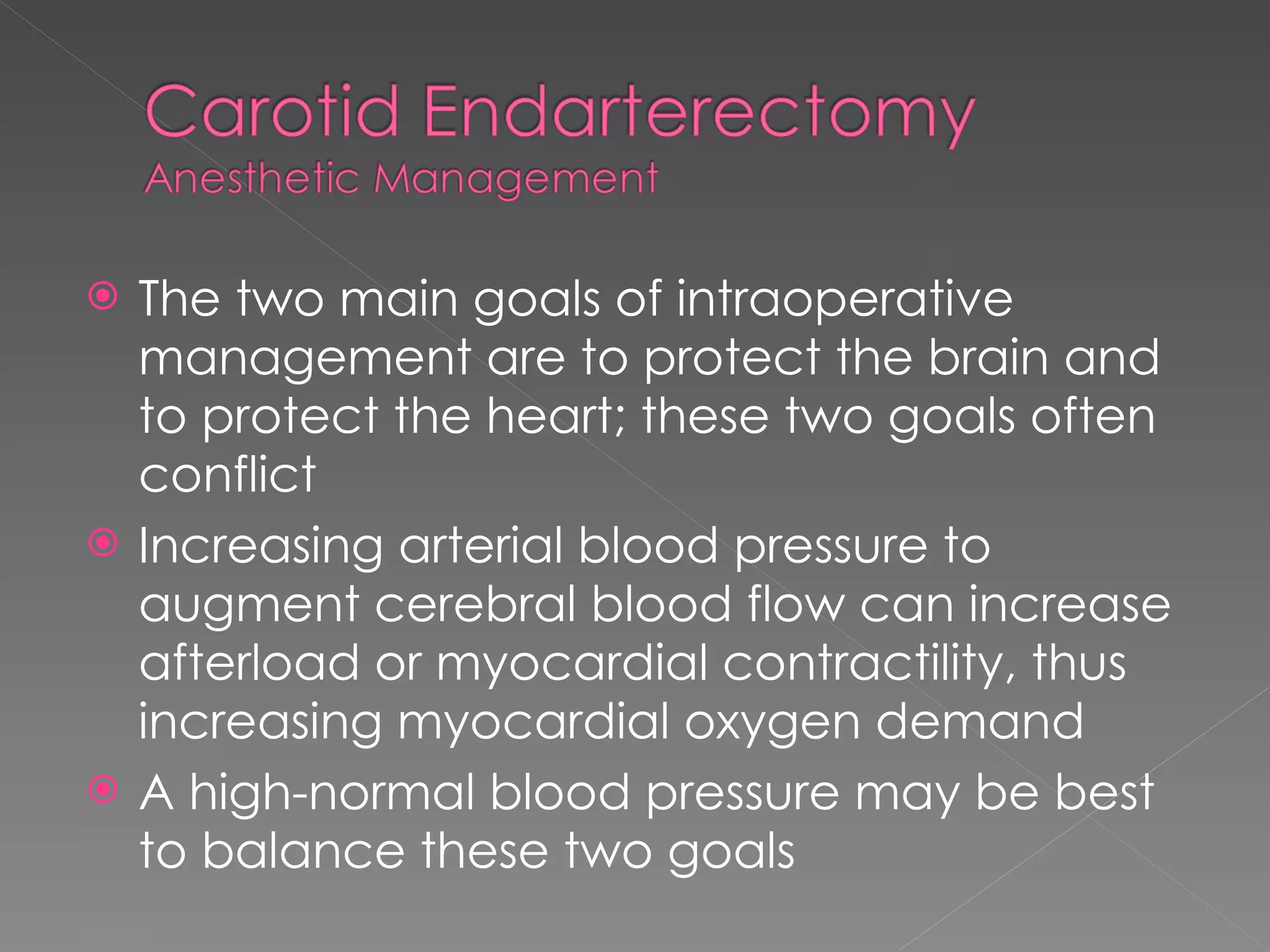 The two main goals of intraoperative management are to protect the brain and to protect the heart; these two goals often conflict Increasing arterial blood pressure to augment cerebral blood flow can increase afterload or myocardial contractility, thus increasing myocardial oxygen demand A high-normal blood pressure may be best to balance these two goals 