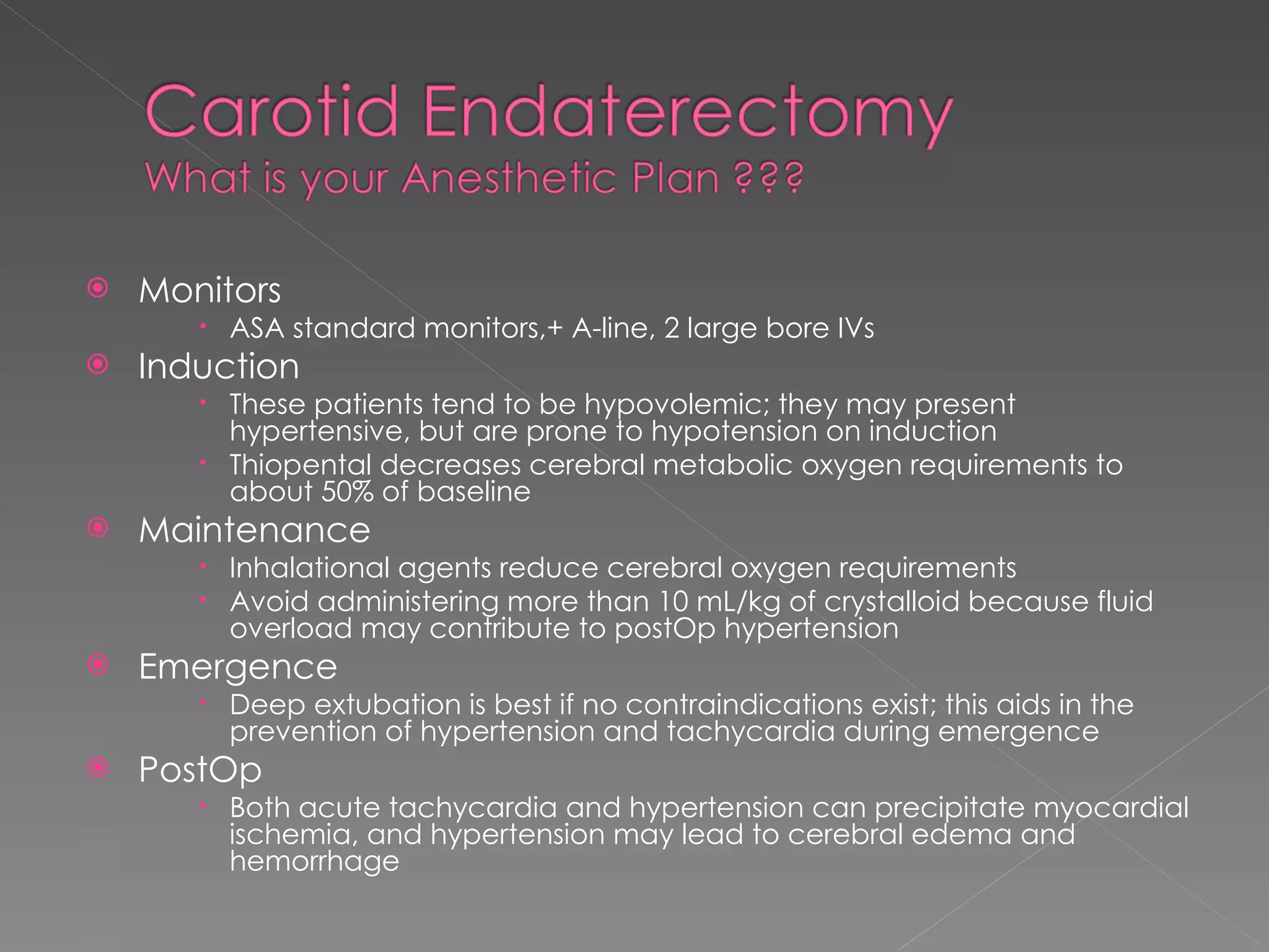 Monitors  ASA standard monitors,+ A-line, 2 large bore IVs Induction These patients tend to be hypovolemic; they may present hypertensive, but are prone to hypotension on induction Thiopental decreases cerebral metabolic oxygen requirements to about 50% of baseline Maintenance Inhalational agents reduce cerebral oxygen requirements Avoid administering more than 10 mL/kg of crystalloid because fluid overload may contribute to postOp hypertension Emergence Deep extubation is best if no contraindications exist; this aids in the prevention of hypertension and tachycardia during emergence PostOp Both acute tachycardia and hypertension can precipitate myocardial ischemia, and hypertension may lead to cerebral edema and hemorrhage 
